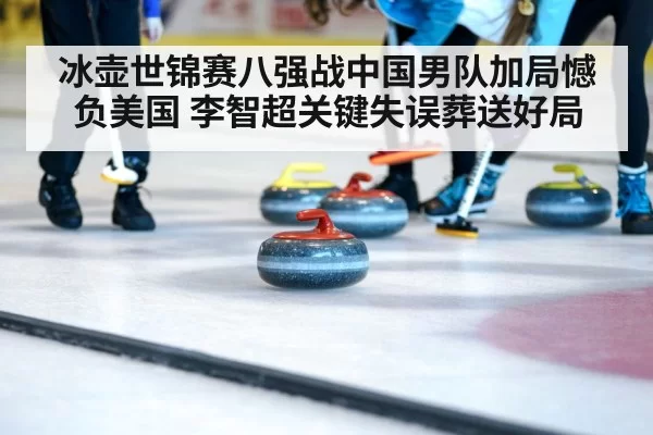 冰壶世锦赛八强战中国男队加局憾负美国 李智超关键失误葬送好局