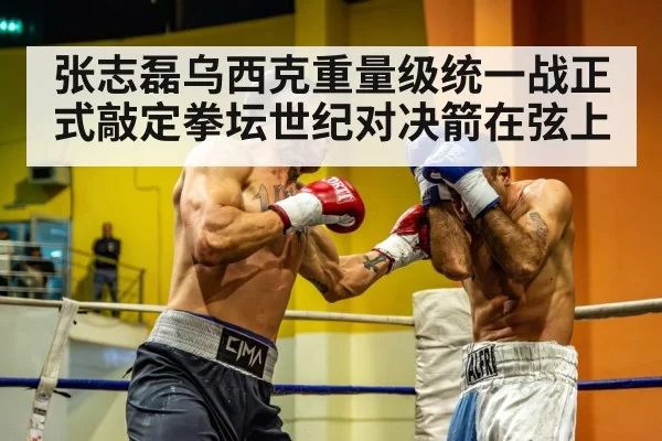 张志磊乌西克重量级统一战正式敲定拳坛世纪对决箭在弦上